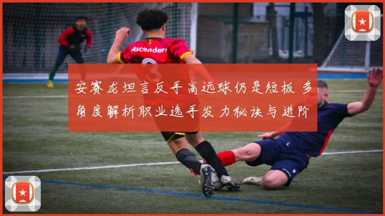 安赛龙坦言反手高远球仍是短板 多角度解析职业选手发力秘诀与进阶路径